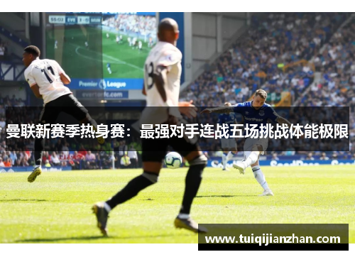 曼联新赛季热身赛:最强对手连战五场挑战体能极限